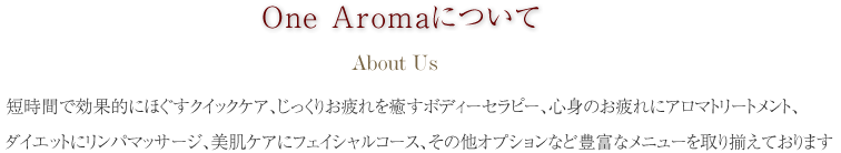 ONE Aromaについて。短時間で効果的にほぐすクイックケア、じっくりお疲れを癒やすボディーセラピー、心身のお疲れにアロマトリートメント、ダイエットにリンパマッサージ、美肌ケアにフェイシャルコース、その他オプション等豊富なメニューを取り揃えております。